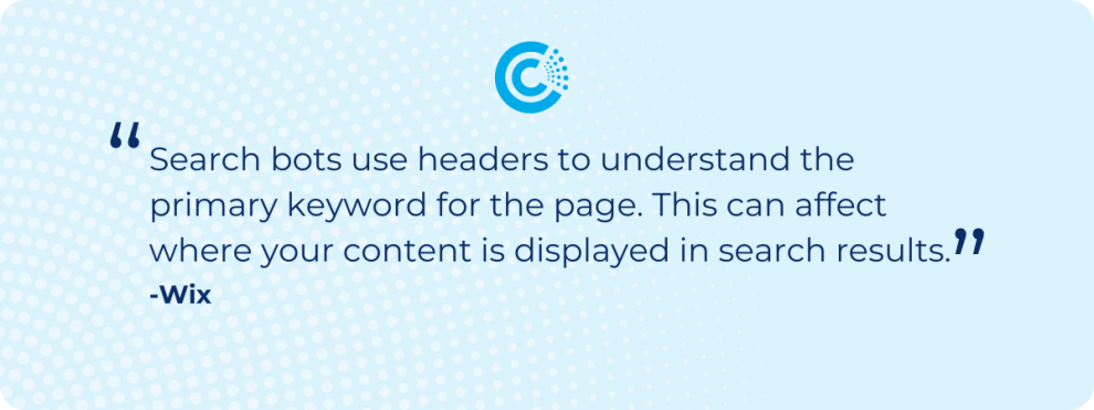 “Search bots use headers to understand the primary keyword for the page. This can affect where your content is displayed in search results” - Wix